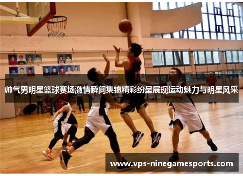 帅气男明星篮球赛场激情瞬间集锦精彩纷呈展现运动魅力与明星风采